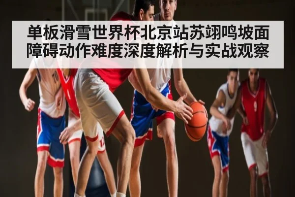 单板滑雪世界杯北京站苏翊鸣坡面障碍动作难度深度解析与实战观察